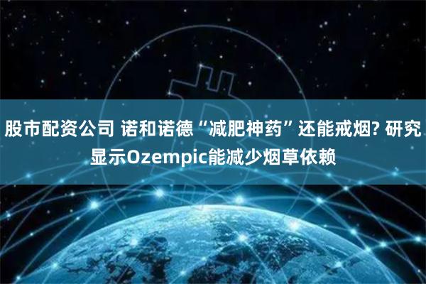 股市配资公司 诺和诺德“减肥神药”还能戒烟? 研究显示Ozempic能减少烟草依赖