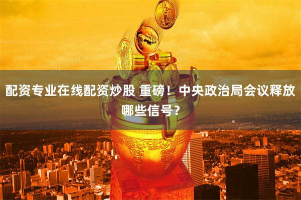 配资专业在线配资炒股 重磅！中央政治局会议释放哪些信号？