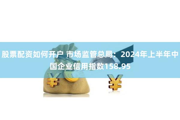 股票配资如何开户 市场监管总局：2024年上半年中国企业信用指数158.95