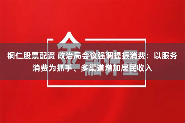 铜仁股票配资 政治局会议强调提振消费：以服务消费为抓手、多渠道增加居民收入