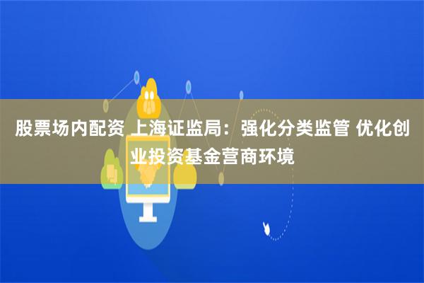 股票场内配资 上海证监局：强化分类监管 优化创业投资基金营商环境