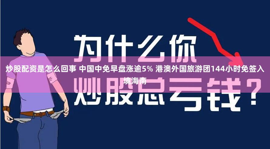 炒股配资是怎么回事 中国中免早盘涨逾5% 港澳外国旅游团144小时免签入境海南