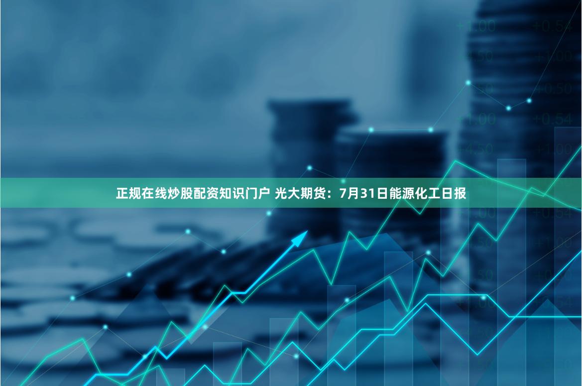 正规在线炒股配资知识门户 光大期货：7月31日能源化工日报