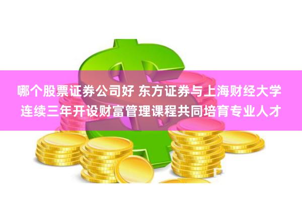 哪个股票证券公司好 东方证券与上海财经大学 连续三年开设财富管理课程共同培育专业人才