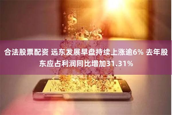 合法股票配资 远东发展早盘持续上涨逾6% 去年股东应占利润同比增加31.31%