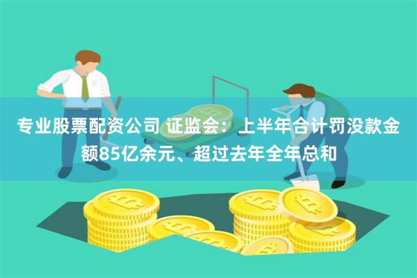 专业股票配资公司 证监会：上半年合计罚没款金额85亿余元、超过去年全年总和