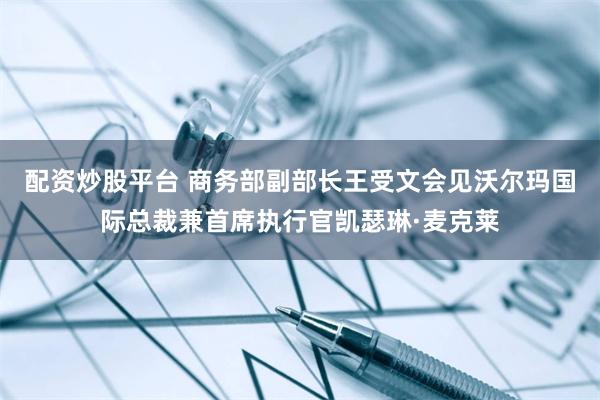 配资炒股平台 商务部副部长王受文会见沃尔玛国际总裁兼首席执行官凯瑟琳·麦克莱