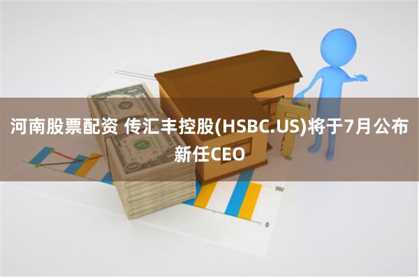 河南股票配资 传汇丰控股(HSBC.US)将于7月公布新任CEO