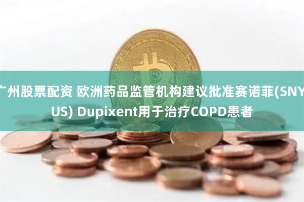 广州股票配资 欧洲药品监管机构建议批准赛诺菲(SNY.US) Dupixent用于治疗COPD患者