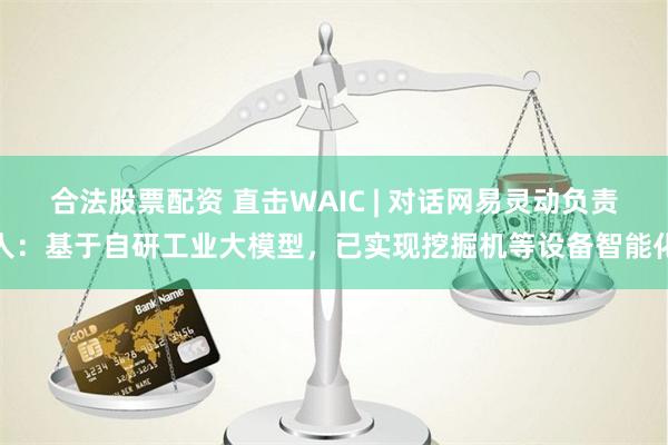 合法股票配资 直击WAIC | 对话网易灵动负责人：基于自研工业大模型，已实现挖掘机等设备智能化