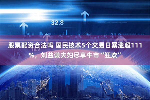 股票配资合法吗 国民技术5个交易日暴涨超111%，刘益谦夫妇尽享牛市“狂欢”