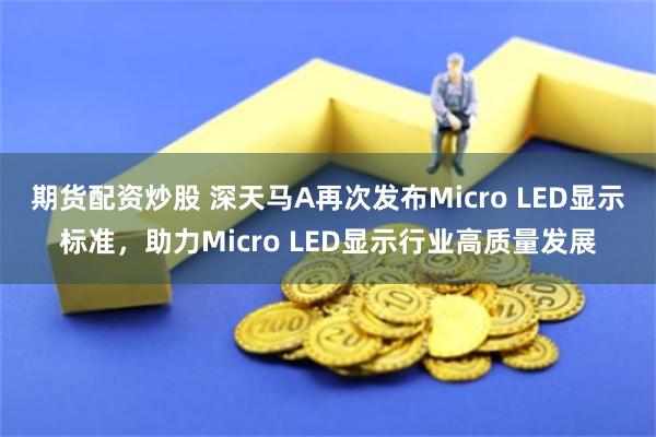 期货配资炒股 深天马A再次发布Micro LED显示标准，助力Micro LED显示行业高质量发展