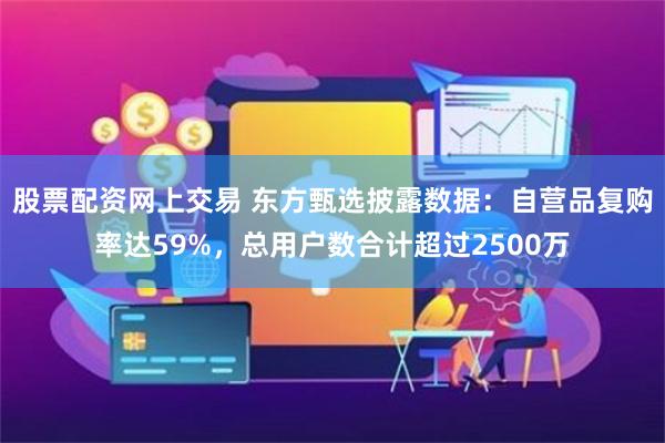 股票配资网上交易 东方甄选披露数据：自营品复购率达59%，总用户数合计超过2500万