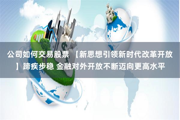 公司如何交易股票 【新思想引领新时代改革开放】蹄疾步稳 金融对外开放不断迈向更高水平