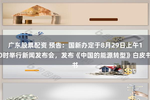 广东股票配资 预告：国新办定于8月29日上午10时举行新闻发布会，发布《中国的能源转型》白皮书