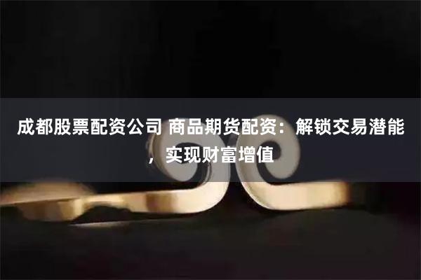 成都股票配资公司 商品期货配资：解锁交易潜能，实现财富增值