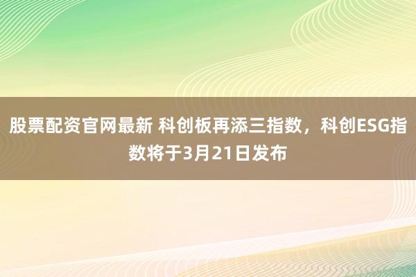 股票配资官网最新 科创板再添三指数，科创ESG指数将于3月21日发布