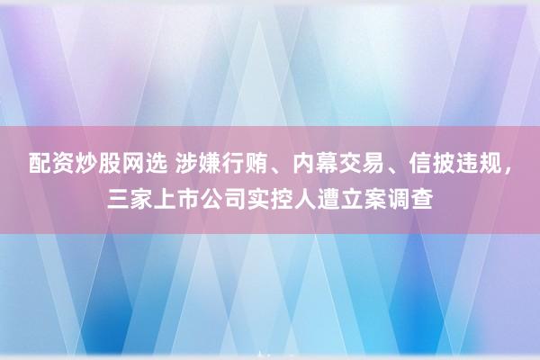 配资炒股网选 涉嫌行贿、内幕交易、信披违规，三家上市公司实控人遭立案调查