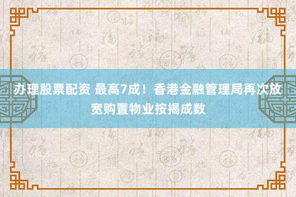 办理股票配资 最高7成！香港金融管理局再次放宽购置物业按揭成数