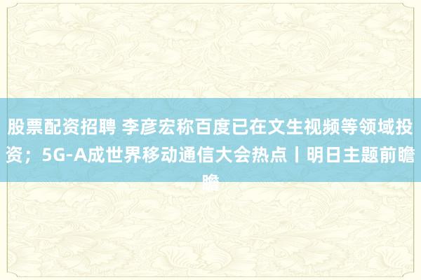 股票配资招聘 李彦宏称百度已在文生视频等领域投资；5G-A成世界移动通信大会热点丨明日主题前瞻