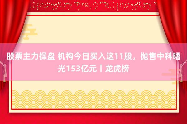 股票主力操盘 机构今日买入这11股，抛售中科曙光153亿元丨龙虎榜