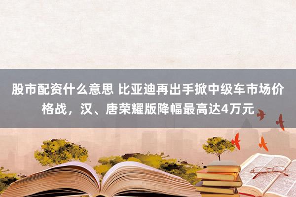 股市配资什么意思 比亚迪再出手掀中级车市场价格战，汉、唐荣耀版降幅最高达4万元