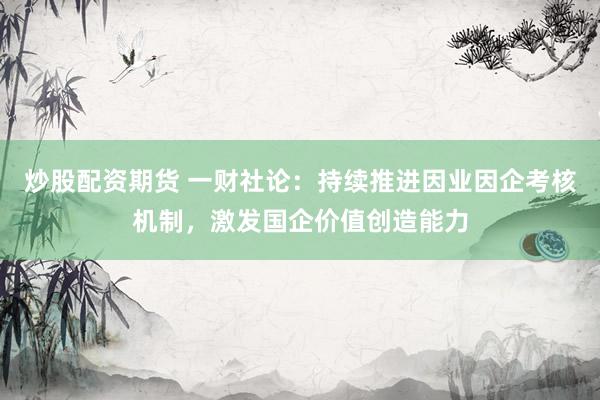 炒股配资期货 一财社论：持续推进因业因企考核机制，激发国企价值创造能力