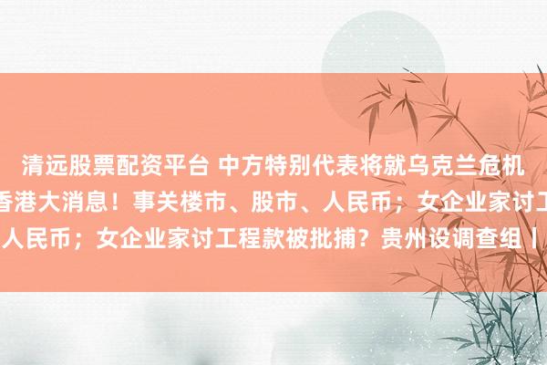 清远股票配资平台 中方特别代表将就乌克兰危机开展第二轮穿梭外交；香港大消息！事关楼市、股市、人民币；女企业家讨工程款被批捕？贵州设调查组丨早报