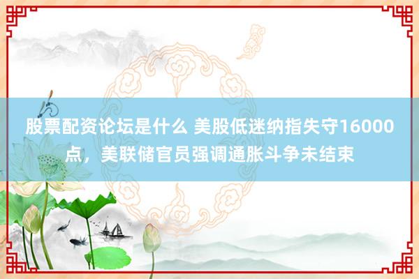 股票配资论坛是什么 美股低迷纳指失守16000点，美联储官员强调通胀斗争未结束