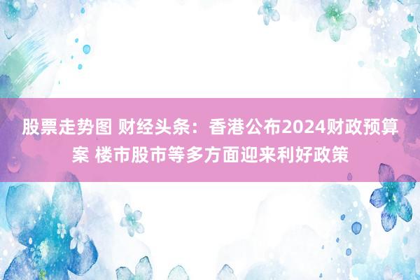 股票走势图 财经头条：香港公布2024财政预算案 楼市股市等多方面迎来利好政策