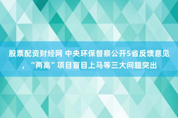 股票配资财经网 中央环保督察公开5省反馈意见，“两高”项目盲目上马等三大问题突出