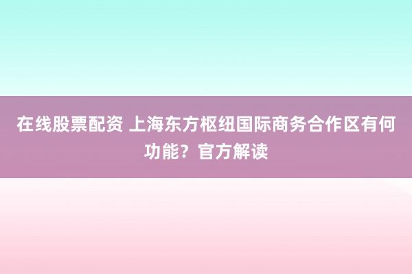 在线股票配资 上海东方枢纽国际商务合作区有何功能？官方解读