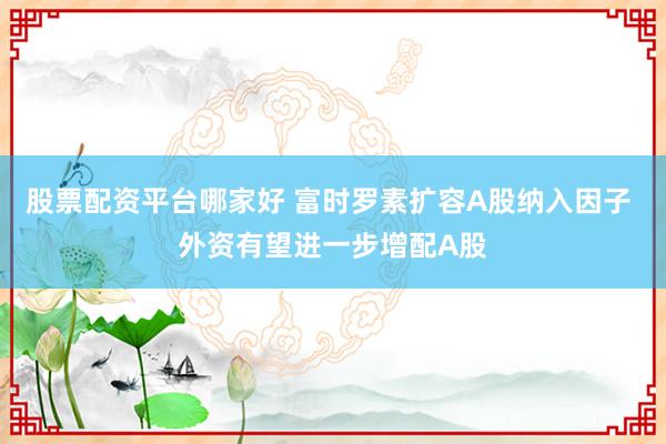 股票配资平台哪家好 富时罗素扩容A股纳入因子 外资有望进一步增配A股