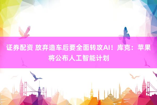 证券配资 放弃造车后要全面转攻AI！库克：苹果将公布人工智能计划