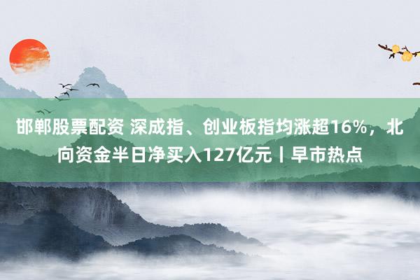 邯郸股票配资 深成指、创业板指均涨超16%，北向资金半日净买入127亿元丨早市热点