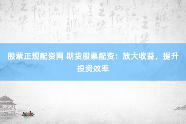 股票正规配资网 期货股票配资：放大收益，提升投资效率