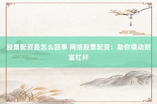 股票配资是怎么回事 网络股票配资：助你撬动财富杠杆