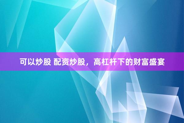 可以炒股 配资炒股，高杠杆下的财富盛宴