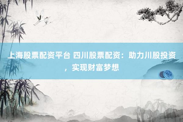 上海股票配资平台 四川股票配资：助力川股投资，实现财富梦想