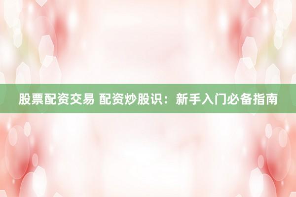 股票配资交易 配资炒股识：新手入门必备指南