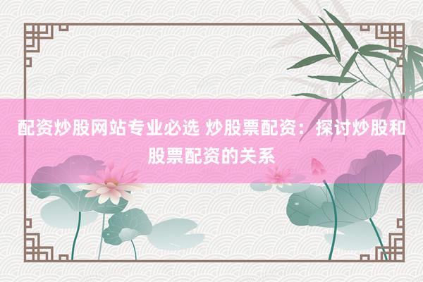 配资炒股网站专业必选 炒股票配资：探讨炒股和股票配资的关系