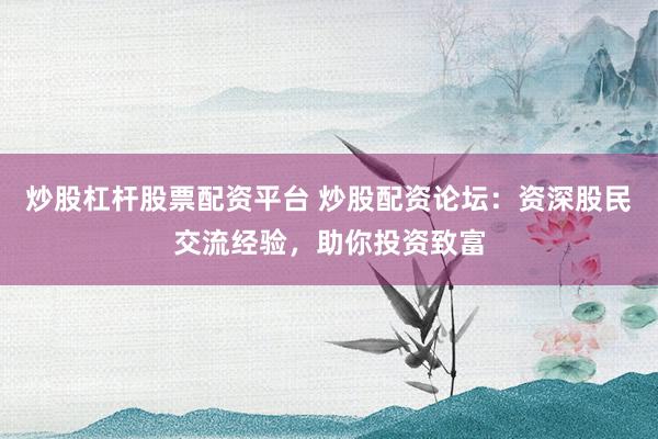 炒股杠杆股票配资平台 炒股配资论坛：资深股民交流经验，助你投资致富