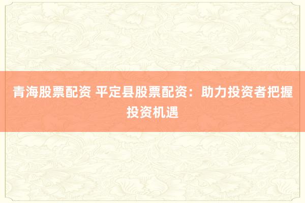 青海股票配资 平定县股票配资：助力投资者把握投资机遇