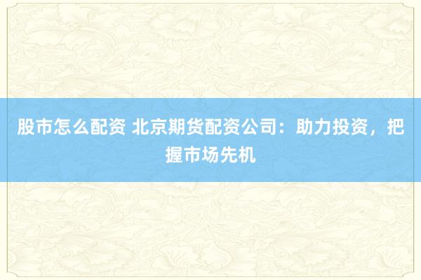 股市怎么配资 北京期货配资公司：助力投资，把握市场先机