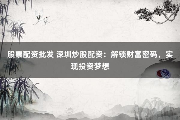 股票配资批发 深圳炒股配资：解锁财富密码，实现投资梦想