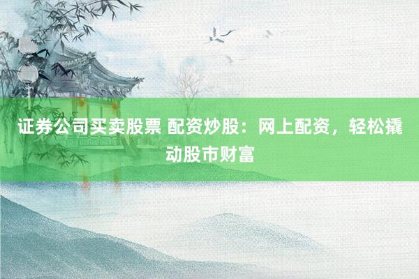 证券公司买卖股票 配资炒股：网上配资，轻松撬动股市财富