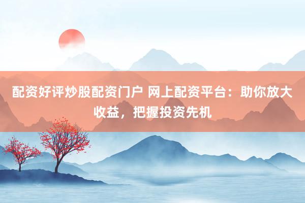 配资好评炒股配资门户 网上配资平台：助你放大收益，把握投资先机