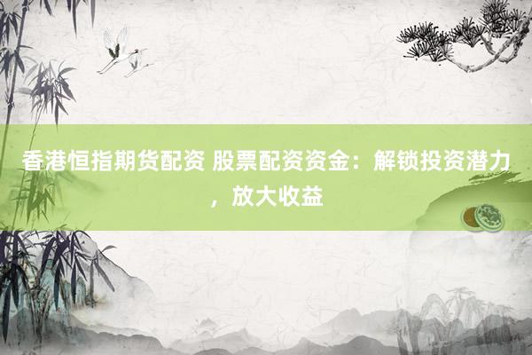 香港恒指期货配资 股票配资资金：解锁投资潜力，放大收益
