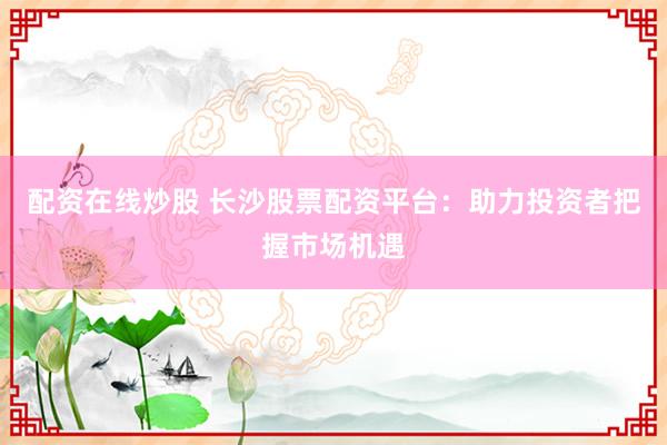 配资在线炒股 长沙股票配资平台：助力投资者把握市场机遇