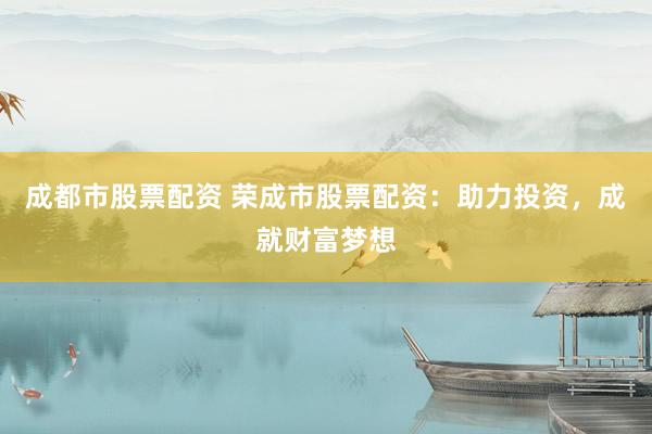成都市股票配资 荣成市股票配资：助力投资，成就财富梦想